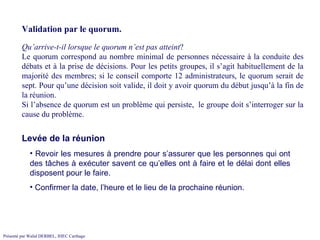 Validation par le quorum. Qu’arrive-t-il lorsque le quorum n’est pas atteint ?  Le quorum correspond au nombre minimal de personnes nécessaire à la conduite des débats et à la prise de décisions. Pour les petits groupes, il s’agit habituellement de la majorité des membres; si le conseil comporte 12 administrateurs, le quorum serait de sept. Pour qu’une décision soit valide, il doit y avoir quorum du début jusqu’à la fin de la réunion. Si l’absence de quorum est un problème qui persiste,  le groupe doit s’interroger sur la cause du problème. Revoir les mesures à prendre pour s’assurer que les personnes qui ont des tâches à exécuter savent ce qu’elles ont à faire et le délai dont elles disposent pour le faire.  Confirmer la date, l’heure et le lieu de la prochaine réunion.  Levée de la réunion 