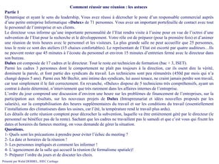Comment réussir une réunion : les astuces  Partie 1 Dynamique et ayant le sens du leadership, Vous avez réussi à décrocher le poste d’un responsable commercial auprès d’une petite entreprise Informatique « Dulux»  de 71 personnes. Vous avez un important portefeuille de contact avec tout le personnel de l’entreprise et ses clients.  Le directeur vous informe qu’une importante personnalité de l’Etat rendra visite à l’usine pour en vue de l’octroi d’une subvention de l’Etat pour la recherche et le développement. Votre rôle est de préparer (pour la première fois) et d’animer une réunion de trois heures avec le personnel et les visiteurs. La plus grande salle ne peut accueillir que 25 personnes, tous le reste ce sont des ateliers (15 chaises confortables). Le représentant de l’Etat est escorté par quatre auditeurs…Ils ne peuvent rester que 45 minutes à l’écoute du personnel et environ 15 minutes d’entretien fermé avec le directeur dans son bureau. Dulux  est composée de 17 cadres et le directeur. Tout le reste est technicien de formation (bac + 3, ISET). Parmi les cadres 3 personnes dont le comportement ne plaît pas toujours à la direction, car ils osent dire la vérité, dominent la parole, et font partie des syndicats du travail. Les techniciens sont peu rémunérés (450d par mois qui n’a changé depuis 5 ans). Parmi eux Mr Bechir, ami intime des syndicats, lui aussi tenace, ne craint jamais perdre son travail, car tout simplement il le fait correctement. En revanche, «Dulux» dispose de 5 techniciens très compréhensifs, ayant un contrat à durée déterminé, n’interviennent que très rarement dans les affaires internes de l’entreprise. L’ordre du jour comprend une discussion d’environ une heure sur les problèmes de financement de l’entreprises, sur la participation aux résultats, sur les nouveaux projets de  Dulux  (Intrapreunariat et idées nouvelles proposés par les salariés), sur la comptabilisation des heures supplémentaires du travail et sur les conditions du travail (essentiellement l’installations des climatiseurs dans les usines, car l’été, la température rend le travail plus ardu). Les détails de cette réunion comptent pour décrocher la subvention, laquelle va être entièrement géré par le directeur (le personnel ne bénéfice pas de la rente). Sachant que les cadres ne travaillent pas le samedi et que c’est vous qui fixent les dates et horaires du fameux meeting, on vous demande de gérer la situation. Questions. 1- Quels sont les précautions à prendre pour éviter l’échec du meeting ? 2- La date et horaires de la réunion ! 3- Les personnes impliqués et comment les informer ! 4- L’agencement de la salle qui accueil la réunion (le formalisme spatiale)! 5- Préparer l’ordre du jours et de discuter les choix. 