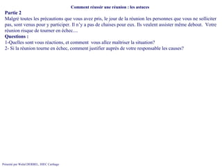 Comment réussir une réunion : les astuces  Partie 2 Malgré toutes les précautions que vous avez pris, le jour de la réunion les personnes que vous ne solliciter pas, sont venus pour y participer. Il n’y a pas de chaises pour eux. Ils veulent assister même debout.  Votre réunion risque de tourner en échec.... Questions :  1-Quelles sont vous réactions, et comment  vous allez maîtriser la situation? 2- Si la réunion tourne en échec, comment justifier auprès de votre responsable les causes? 