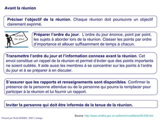 Avant la réunion Source:  http://www.omafra.gov.on.ca/french/rural/facts/05-036.htm Préciser l’objectif de la réunion . Chaque réunion doit poursuivre un objectif clairement exprimé.  Transmettre l’ordre du jour et l’information connexe avant la réunion . Cet envoi constitue un rappel de la réunion et permet d’éviter que des points importants ne soient oubliés. Il aide aussi les membres à se concentrer sur les points à l’ordre du jour et à se préparer à en discuter. S’assurer que les rapports et renseignements sont disponibles . Confirmer la présence de la personne attendue ou de la personne qui pourra la remplacer pour participer à la réunion et lui fournir un rapport.  Inviter la personne qui doit être informée de la tenue de la réunion. Préparer l’ordre du jour .  L’ordre du jour énonce, point par point, les sujets à aborder lors de la réunion. Classer les points par ordre d’importance et allouer suffisamment de temps à chacun.  