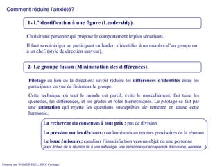 Comment réduire l’anxiété? 1- L’identification à une figure (Leadership) .  2- Le groupe fusion (Minimisation des différences) .  Choisir une personne qui propose le comportement le plus sécurisant.  Il faut savoir ériger un participant en leader, s’identifier à un membre d’un groupe ou à un chef. (style de direction sauveur). Pilotage  au lieu de la direction: savoir réduire les  différences   d’identités  entre les participants en vue de fusionner le groupe.  Cette technique où tout le monde est pareil, évite le morcellement, fait taire les querelles, les différences, et les grades et rôles hiérarchiques. Le pilotage se fait par une  animation  qui rejette les questions susceptibles de remettre en cause cette harmonie. La recherche du consensus à tout prix :  pas de division La pression sur les déviants:  conformismes au normes provisoires de la réunion Le bouc émissaire:  canaliser l’insatisfaction vers un objet ou une personne (exp: échec de la réunion lié à une sabotage, une personne qui accapare la discussion, aération…) 