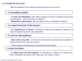 - Le formalisme spatial:   Dans les préparatifs d’une réunion, plusieurs mesures sont à prévoir:  Le contrôle de la réunion -  Le choix des dispositions : salle, tables (capacité et forme), le nombre de place pour les participants…selon des critères de sélection:  - Le respect formel de l’ordre du jour:   La régulation par le formel  : Privilégier la rigueur du programme empêchera de traiter à chaud une question non programmée. - Le tour de table égalitaire:   Qui à droit à la parole  : le choix des intervenants est pertinent pour accélérer ou ralentir la discussion autour d’une point. l’intervention est formalisée par la demande de parole (talent) -  Dispositions ergonomiques : gérer les places assises, confortables et debout :  - La peur du silence:   Le silence porte des interrogations : le formalisme et l’objet de la réunion doit éviter l’installation du silence et du temps mort...des indices d’échec. 