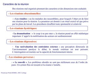 Des réunions mal organisés prennent des caractères et des dimensions non souhaités  Caractère de la réunion - «  Les réunîtes  » ou les maladies des rassemblâtes, pour lesquels l’objet est de faire une réunion pour la réunion. La pesanteur est donnée à un rituel exercé tel que prévu par les plans de travail. Les procédures étouffent toute spontanéité et créativité La dramatisation  : « le coup à ne pas rater », la réunion prend un effet médiatique important. L’appel à la mobilisation des acteurs est surdimensionné Une surévaluation des contraintes externes :  une perception démesurée de l’environnement paralyse le débat, le monde extérieur est tout puissant. L’interrogation est tournée sur la capacité de fonctionnement interne « Le non-dit » . Les problèmes abordés ne sont pas réellement ceux de l’ordre du jours. Un certain flou est ressenti et la zizanie s’installe. - Les réunions   obsessionnelles :   -  Les réunions   hystériques:   -  Les réunions   dépressives:   -  Les réunions   perverses :   