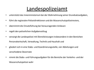 Landespolizeiamt unterstützt das Innenministerium bei der Wahrnehmung seiner Grundsatzaufgaben, führt die regionalen Polizeidirektionen und die Wasserschutzpolizeireviere, übernimmt die Einsatzführung bei herausragenden Anlässen regelt den polizeilichen Aufgabenvollzug versorgt die Landespolizei mit Dienstleistungen insbesondere in den Bereichen Personalwirtschaft, Verwaltung, Technik und Haushalt und gliedert sich in eine Stabs- und Koordinierungsstelle, vier Abteilungen und verschiedene Dezernate nimmt die Stabs- und Führungsaufgaben für die Bereiche der Verkehrs- und der Wasserschutzpolizei wahr 