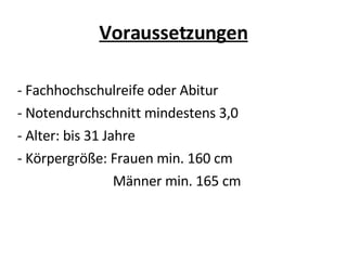 Voraussetzungen - Fachhochschulreife oder Abitur - Notendurchschnitt mindestens 3,0 - Alter: bis 31 Jahre - Körpergröße: Frauen min. 160 cm Männer min. 165 cm 