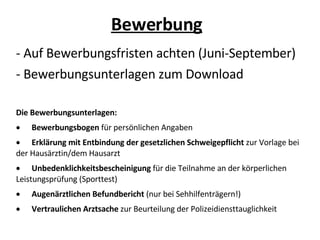 Bewerbung - Auf Bewerbungsfristen achten (Juni-September)‏ - Bewerbungsunterlagen zum Download Die Bewerbungsunterlagen: · Bewerbungsbogen  für persönlichen Angaben  · Erklärung mit Entbindung der gesetzlichen Schweigepflicht  zur Vorlage bei der Hausärztin/dem Hausarzt  · Unbedenklichkeitsbescheinigung  für die Teilnahme an der körperlichen Leistungsprüfung (Sporttest)  · Augenärztlichen Befundbericht  (nur bei Sehhilfenträgern!)  · Vertraulichen Arztsache  zur Beurteilung der Polizeidiensttauglichkeit 