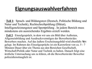 Eignungsauswahlverfahren ·  Teil 1 :  Sprach- und Bildungstest (Deutsch, Politische Bildung und Natur und Technik), Rechtschreibprüfung (Diktat), Intelligenzleistungstest und Sportprüfung . In jedem Bereich muss mindestens ein ausreichendes Ergebnis erzielt werden. ·  Teil 2 :  Einzelgespräch, in dem wir uns ein Bild über Auftreten, Allgemeinbildung und Ausdrucksvermögen der Bewerberin/des Bewerbers machen. Auf das äußere Erscheinungsbild wird ebenfalls Wert gelegt. Im Rahmen des Einzelgesprächs ist ein Kurzreferat von ca. 5 - 7 Minuten Dauer über ein Thema aus den Bereichen Gesellschaft, Wirtschaft/Politik oder Natur und Technik zu halten. Danach folgt eine ärztliche Untersuchung um zu klären, ob die Bewerberin/der Bewerber polizeidiensttauglich ist. 