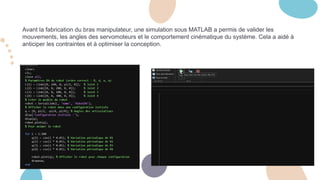 Avant la fabrication du bras manipulateur, une simulation sous MATLAB a permis de valider les
mouvements, les angles des servomoteurs et le comportement cinématique du système. Cela a aidé à
anticiper les contraintes et à optimiser la conception.
 