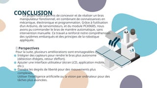 CONCLUSION
Ce projet nous a permis de concevoir et de réaliser un bras
manipulateur fonctionnel, en combinant de connaissances en
mécanique, électronique et programmation. Grâce à l’utilisation
d’un Arduino, de servomoteurs, et du module PCA9685, nous
avons pu commander le bras de manière automatique, sans
intervention manuelle. Ce travail a renforcé notre compréhension
des systèmes embarqués et des principes de la robotique
appliquée.
🔜 Perspectives
Pour la suite, plusieurs améliorations sont envisageables :
● Intégrer des capteurs pour rendre le bras plus autonome
(détection d’objets, retour d’effort).
● Ajouter une interface utilisateur (écran LCD, application mobile,
etc.).
● Étendre les degrés de liberté pour des mouvements plus
complexes.
● Utiliser l’intelligence artificielle ou la vision par ordinateur pour des
tâches plus avancées.
 