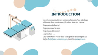 INTRODUCTION
Les robots manipulateurs sont actuellement d'une très large
utilisation dans plusieurs applications à savoir comme
-le domaine industriel
-le domaine de la santé
-logistique et transport
-Agriculture ….
Leur importance réside dans leur aptitude à accomplir des
tâches fastidieuses, monotones et parfois dangereuses.
 