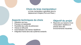 Choix du bras manipulateur:
un bras manipulateur spécialisé dans le
déplacement d'objets (Pick and Place )
Aspects techniques du choix
 Utilisation par tous
 Précision et répétabilité
 Flexibilité des outils de préhension
 Vitesse et efficacité
 Automatisation des tâches répétitives
 Intégration facile dans des systèmes existants
Objectif du projet
 Répondre aux besoins d'une
manipulation répétitive et
précise dans des
environnements industriels.
 