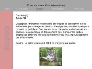 Projet sur les carrières informatiques
Intro    Formations         Emplois         Commentaires          références

        Carrière (3)
        Artiste 3D

        Description : Personne responsable des étapes de conception et des
        animations (personnages et décors). Il analyse les caractéristiques pour
        produire un prototype. Son rôle est aussi d’apporter les textures et les
        couleurs, les éclairages, et dans certains cas, d’animer les parties
        graphiques et faire la mise au point du morceau final. Il peut aussi faire
        des effets visuels.

        Salaire : Le salaire est de 50 100 $ en moyenne par année.
 