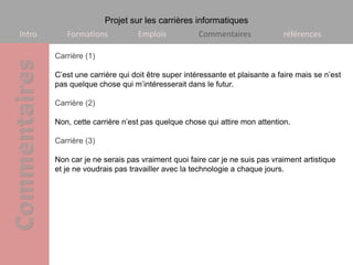 Projet sur les carrières informatiques
Intro      Formations            Emplois           Commentaires             références

        Carrière (1)

        C’est une carrière qui doit être super intéressante et plaisante a faire mais se n’est
        pas quelque chose qui m’intéresserait dans le futur.

        Carrière (2)

        Non, cette carrière n’est pas quelque chose qui attire mon attention.

        Carrière (3)

        Non car je ne serais pas vraiment quoi faire car je ne suis pas vraiment artistique
        et je ne voudrais pas travailler avec la technologie a chaque jours.
 
