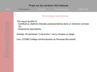 Projet sur les carrières informatiques
Intro    Formations          Emplois          Commentaires            références

                                 Technologie biomédicale

        Pré requis (profile F):
        -Certificat ou diplôme d’études postsecondaires dans un domaine connexe
         Ou
        -Expérience équivalente

        Années: 40 semaines. C’est-à-dire 1 ans y compris un stage.

        Lieu: (CCNB) Collège communautaire du Nouveau-Brunswick.
 