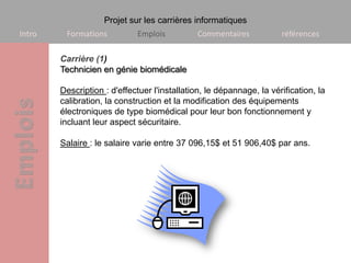 Projet sur les carrières informatiques
Intro    Formations          Emplois          Commentaires            références

        Carrière (1)
        Technicien en génie biomédicale

        Description : d'effectuer l'installation, le dépannage, la vérification, la
        calibration, la construction et la modification des équipements
        électroniques de type biomédical pour leur bon fonctionnement y
        incluant leur aspect sécuritaire.

        Salaire : le salaire varie entre 37 096,15$ et 51 906,40$ par ans.
 