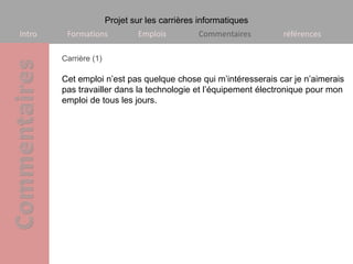 Projet sur les carrières informatiques
Intro    Formations            Emplois         Commentaires     références

        Carrière (1)

        Cet emploi n’est pas quelque chose qui m’intéresserais car je n’aimerais
        pas travailler dans la technologie et l’équipement électronique pour mon
        emploi de tous les jours.
 