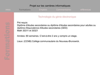 Projet sur les carrières informatiques
Intro    Formations          Emplois          Commentaires            références

                            Technologie du génie électronique

        Pré requis:
        Diplôme d'études secondaires ou diplôme d'études secondaires pour adultes ou
        diplôme d'équivalence d'études secondaires (GED)
        Math 30311 et 30321

        Années: 80 semaines. C’est-à-dire 2 ans y compris un stage.

        Lieux: (CCNB) Collège communautaire du Nouveau-Brunswick.
 