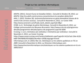 Projet sur les carrières informatiques
Intro     Formations            Emplois            Commentaires              Références

        ADVFN. (2011). Convert Euros to Canadian Dollars . Consulté le Octobre 30, 2012, sur
        ADVFN: http://ca.advfn.com/currency-converter/euro-to-canadian-dollar.html
        AIM, C. (2012, Octobre 30). technicien/technicienne en génie biomédical (réseau de la
        santé et des services sociaux) . Consulté le Novembre 6, 2012, sur Career AIM:
        http://www.careeraim.com/fr/job_bank_details.aspx?job=0&p=
        CCNB. (s.d.). Technologie du génie électronique. Consulté le Novembre 8, 2012, sur
        Collège communautaire du Nouveau-Brunswick: http://www.ccnb.nb.ca/programme-
        detudes/programmes-detudes/apercu-de-programme.aspx?Id=3690
        Cruising, C. (s.d.). Animateur par ordinateur / Animatrice par ordinateur. Consulté le
        Novembre 2, 2012, sur Career Cruising:
        https://www.careercruising.com/Careers/JobDetails.aspx?LoginID=1412e7ad-156e-4126-
        b46f-5947004b2f29-&&OccNumber=105&Language=French
        Informatique.com, D. (2010, Mai 12). Statistiques sur les salaires québécois en TIC en
        2009. Consulté le Novembre 8, 2012, sur Direction Informatique.com:
        http://www.directioninformatique.com/statistiques-sur-les-salaires-quebecois-en-tic-en-
        2009/10517
 