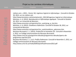 Projet sur les carrières informatiques
Intro     Formations             Emplois             Commentaires               Références


        métiers.net, L. (2011 , Février 16). Ingénieur logiciel en informatique . Consulté le Octobre
        30, 2012, sur Les métiers.net:
        http://www.lesmetiers.net/orientation/p1_194118/ingenieur-logiciel-en-informatique
        Moncton, U. d. (2012). Baccalauréat en informatique appliquée . Consulté le Octobre
        30, 2012, sur Université de Moncton:
        http://www.umoncton.ca/repertoire/1er_cycle/prog_sc_bia.htm
        Moncton, U. d. (2012). Conditions d'admission. Consulté le Octobre 30, 2012, sur
        Université de Moncton:
        http://www.umoncton.ca/repertoire/1er_cycle/conditions_admission.htm
        Nouveau-Brunswick, C. c. (2012). Production et animation 3D . Consulté le Novembre
        2, 2012, sur Collège communautaire du Nouveau-Brunswick:
        http://www.ccnb.nb.ca/programme-detudes/programmes-detudes/apercu-de-
        programme.aspx?Id=2516
        Nouveau-Brunswick, C. c. (s.d.). Profils d'admission. Consulté le Novembre 5, 2012, sur
        Collège communautaire du Nouveau-Brunswick:
        http://www.ccnb.nb.ca/media/82816/profilsadmissions2012.pdf
 