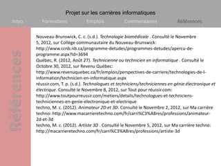 Projet sur les carrières informatiques
Intro      Formations             Emplois            Commentaires                Références

        Nouveau-Brunswick, C. c. (s.d.). Technologie biomédicale . Consulté le Novembre
        5, 2012, sur Collège communautaire du Nouveau-Brunswick:
        http://www.ccnb.nb.ca/programme-detudes/programmes-detudes/apercu-de-
        programme.aspx?Id=3694
        Québec, R. (2012, Août 27). Technicienne ou technicien en informatique . Consulté le
        Octobre 30, 2012, sur Revenu Québec:
        http://www.revenuquebec.ca/fr/emplois/perspectives-de-carriere/technologies-de-l-
        information/technicien-en-informatique.aspx
        réussir.com, T. p. (s.d.). Technologues et techniciens/techniciennes en génie électronique et
        électrique. Consulté le Novembre 8, 2012, sur Tout pour réussir.com:
        http://www.toutpourreussir.com/metiers/details/technologues-et-techniciens-
        techniciennes-en-genie-electronique-et-electrique
        techno, M. c. (2012). Animateur 2D et 3D. Consulté le Novembre 2, 2012, sur Ma carrière
        techno: http://www.macarrieretechno.com/fr/carri%C3%A8res/professions/animateur-
        2d-et-3d
        techno, M. c. (2012). Artiste 3D . Consulté le Novembre 5, 2012, sur Ma carrière techno:
        http://macarrieretechno.com/fr/carri%C3%A8res/professions/artiste-3d
 