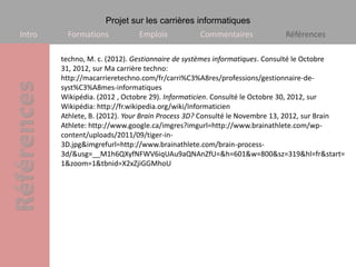 Projet sur les carrières informatiques
Intro    Formations           Emplois           Commentaires             Références

        techno, M. c. (2012). Gestionnaire de systèmes informatiques. Consulté le Octobre
        31, 2012, sur Ma carrière techno:
        http://macarrieretechno.com/fr/carri%C3%A8res/professions/gestionnaire-de-
        syst%C3%A8mes-informatiques
        Wikipédia. (2012 , Octobre 29). Informaticien. Consulté le Octobre 30, 2012, sur
        Wikipédia: http://fr.wikipedia.org/wiki/Informaticien
        Athlete, B. (2012). Your Brain Process 3D? Consulté le Novembre 13, 2012, sur Brain
        Athlete: http://www.google.ca/imgres?imgurl=http://www.brainathlete.com/wp-
        content/uploads/2011/09/tiger-in-
        3D.jpg&imgrefurl=http://www.brainathlete.com/brain-process-
        3d/&usg=__M1h6QXyfNFWV6iqUAu9aQNAnZfU=&h=601&w=800&sz=319&hl=fr&start=
        1&zoom=1&tbnid=X2xZjiGGMhoU
 