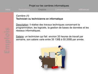 Projet sur les carrières informatiques
Intro     Formations        Emplois         Commentaires          références

        Carrière (1)
        Technicien ou technicienne en informatique

        Description: il réalise des travaux techniques concernant la
        programmation, les logiciels, la gestion de bases de données et les
        réseaux informatiques.

        Salaire: un technicien qui fait environ 35 heures de travail par
        semaine, son salaire varie entre 35 138$ à 55 209$ par année.
 