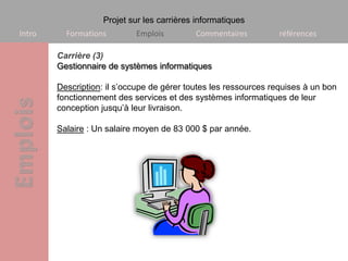 Projet sur les carrières informatiques
Intro     Formations        Emplois         Commentaires          références

        Carrière (3)
        Gestionnaire de systèmes informatiques

        Description: il s’occupe de gérer toutes les ressources requises à un bon
        fonctionnement des services et des systèmes informatiques de leur
        conception jusqu’à leur livraison.

        Salaire : Un salaire moyen de 83 000 $ par année.
 