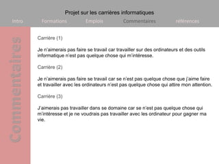 Projet sur les carrières informatiques
Intro     Formations           Emplois            Commentaires              références


        Carrière (1)

        Je n’aimerais pas faire se travail car travailler sur des ordinateurs et des outils
        informatique n’est pas quelque chose qui m’intéresse.

        Carrière (2)

        Je n’aimerais pas faire se travail car se n’est pas quelque chose que j’aime faire
        et travailler avec les ordinateurs n’est pas quelque chose qui attire mon attention.

        Carrière (3)

        J’aimerais pas travailler dans se domaine car se n’est pas quelque chose qui
        m’intéresse et je ne voudrais pas travailler avec les ordinateur pour gagner ma
        vie.
 