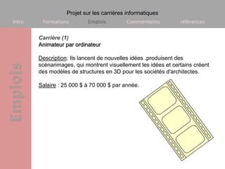 Projet sur les carrières informatiques
Intro    Formations        Emplois         Commentaires         références

        Carrière (1)
        Animateur par ordinateur

        Description: Ils lancent de nouvelles idées ,produisent des
        scénarimages, qui montrent visuellement les idées et certains créent
        des modèles de structures en 3D pour les sociétés d'architectes.

        Salaire : 25 000 $ à 70 000 $ par année.
 
