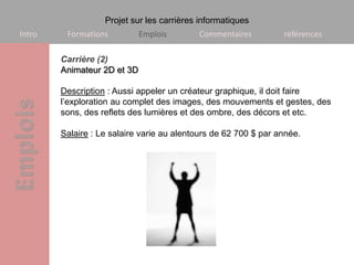 Projet sur les carrières informatiques
Intro    Formations          Emplois       Commentaires          références

        Carrière (2)
        Animateur 2D et 3D

        Description : Aussi appeler un créateur graphique, il doit faire
        l’exploration au complet des images, des mouvements et gestes, des
        sons, des reflets des lumières et des ombre, des décors et etc.

        Salaire : Le salaire varie au alentours de 62 700 $ par année.
 