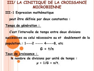 III/ LA CINITIQUE DE LA CROISSANCE
             MICROBIENNE
III-1 Expression mathématique

  peut être définie par deux constantes :

Temps de génération :

  C’est l’intervalle de temps entre deux divisions
successives ou celui nécessaire au et doublement de la
population.: 1---2 ---- 4----8, etc
                        G = t/n
Taux de croissance :
   le nombre de divisions par unité de temps :
                   µ = 1/G = n/t.
 