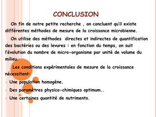 CONCLUSION
    On fin de notre petite recherche , on concluent qu’il existe
différentes méthodes de mesure de la croissance microbienne.
    On utilise des méthodes directes et indirectes de quantification
des bactéries ou des levures : en fonction du temps, on suit
l’évolution du nombre de micro-organisme par unité de volume du
milieu.
     Les conditions expérimentales de mesure de la croissance
nécessitent:
   Une population homogène.
   Des paramètres physico-chimiques optimum..
   Une certaines quantité de nutriments.
 