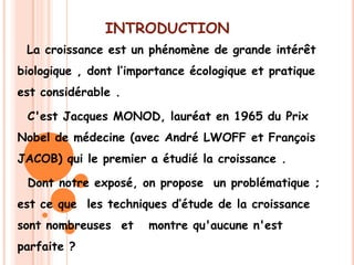INTRODUCTION
 La croissance est un phénomène de grande intérêt
biologique , dont l’importance écologique et pratique
est considérable .

 C'est Jacques MONOD, lauréat en 1965 du Prix
Nobel de médecine (avec André LWOFF et François
JACOB) qui le premier a étudié la croissance .

 Dont notre exposé, on propose un problématique ;
est ce que les techniques d’étude de la croissance
sont nombreuses et     montre qu'aucune n'est
parfaite ?
 