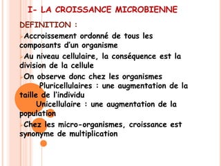I- LA CROISSANCE MICROBIENNE
DEFINITION :
Accroissement ordonné de tous les
composants d’un organisme
Au niveau cellulaire, la conséquence est la
division de la cellule
On observe donc chez les organismes
       Pluricellulaires : une augmentation de la
taille de l’individu
      Unicellulaire : une augmentation de la
population
Chez les micro-organismes, croissance est
synonyme de multiplication
 