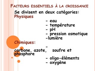 FACTEURS ESSENTIELS À LA CROISSANCE
 Se divisent en deux catégories:
 Physiques
                - eau
                - température
                - pH
                - pression osmotique
                -lumière
 Chimiques:
                -
 carbone, azote, soufre et
 phosphore
                - oligo-éléments
                - oxygène
 