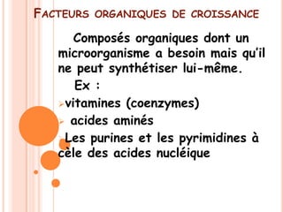 FACTEURS   ORGANIQUES DE CROISSANCE

      Composés organiques dont un
   microorganisme a besoin mais qu’il
   ne peut synthétiser lui-même.
      Ex :
   vitamines (coenzymes)
    acides aminés
   Les purines et les pyrimidines à
   cèle des acides nucléique
 