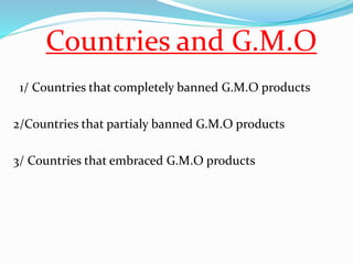 Countries and G.M.O 
1/ Countries that completely banned G.M.O products 
2/Countries that partialy banned G.M.O products 
3/ Countries that embraced G.M.O products 
 