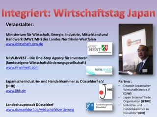 Veranstalter:
Ministerium für Wirtschaft, Energie, Industrie, Mittelstand und
Handwerk (MWEIMH) des Landes Nordrhein-Westfalen
www.wirtschaft.nrw.de
NRW.INVEST - Die One-Stop Agency für Investoren
(landeseigene Wirtschaftsförderungsgesellschaft)
www.nrwinvest.com
Japanische Industrie- und Handelskammer zu Düsseldorf e.V.
(JIHK)
www.jihk.de
Landeshauptstadt Düsseldorf
www.duesseldorf.de/wirtschafsfoerderung
Partner:
• Deutsch-Japanischer
Wirtschaftskreis e.V.
(DJW)
• Japan External Trade
Organisation (JETRO)
• Industrie- und
Handelskammer zu
Düsseldorf (IHK)
 