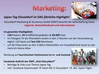 Japan-Tag Düsseldorf ist DAS jährliche Highlight!
Düsseldorf Marketing & Tourismus GmbH (DMT) bewirbt die Veranstaltung daher
regional, deutschlandweit und international
im gesamten Stadtgebiet:
• 130 Postern, 34 Großflächenplakaten & 60.000 Flyer
• im Fahrgast-TV der Rheinbahn laufen in den 2 Wochen vor der Veranstaltung
täglich 120 Spots auf fast 250 Monitoren
• auf 11 Infoscreens an den U-Bahn-Haltestellen am Hauptbahnhof sowie an der
Heinrich-Heine-Allee
Werbung auf touristischen Fachmessen im In- und Ausland
Facebook-Auftritt der DMT „Visit Düsseldorf“
• Beiträge & Links zum Thema Japan-Tag
• inkl. Facebook-Gewinnspiel  Hotel-WE in Düsseldorf i.R. des Japan-Tages
 