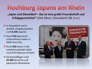 „Japan und Düsseldorf – das ist eine große Freundschaft und
Erfolgsgeschichte!“ (Dirk Elbers, Düsseldorfs OB, 3.v.l.)
 In Düsseldorf und in
direkter Umgebung leben
rund 8.200 Japaner.
 Rund 520 japanische
Unternehmen haben in
NRW ihren Sitz.
 Rund 320 davon in der
Landeshauptstadt selbst,
rund 410 inklusive Umland.
 Sie beschäftigen rund
32.000 deutsche und
japanische Mitarbeiter.
 