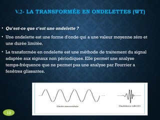 V.2- LA TRANSFORMÉE EN ONDELETTES (WT)
• Qu'est-ce que c'est une ondelette ?
• Une ondelette est une forme d'onde qui a une valeur moyenne zéro et
une durée limitée.
• La transformée en ondelette est une méthode de traitement du signal
adaptée aux signaux non périodiques. Elle permet une analyse
temps-fréquence que ne permet pas une analyse par Fourrier a
fenêtres glissantes.
10
 