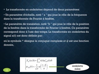 • La transformée en ondelettes dépend de deux paramètres:
• Un paramètre d'échelle, noté " a " qui joue le rôle de la fréquence
dans la transformée de Fourier à fenêtre.
• Le paramètre de translation, noté "b " qui joue le rôle de la position
de la fenêtre dans la transformée de Fourier à fenêtre. Ce paramètre
correspond donc à l'axe des temps. La transformée en ondelettes du
signal x(t) est donc définie par:
où le symbole * désigne le conjugué complexe et ψ est une fonction
donnée,
ondelette
mère
11
 