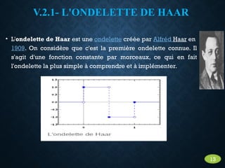 V.2.1- L'ONDELETTE DE HAAR
• L'ondelette de Haar est une ondelette créée par Alfréd Haar en
1909. On considère que c'est la première ondelette connue. Il
s'agit d'une fonction constante par morceaux, ce qui en fait
l'ondelette la plus simple à comprendre et à implémenter.
13
 