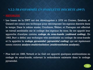 V.2.2-TRANSFORMÉE EN ONDELETTE DISCRÈTE (DWT)
• HISTORIQUE
• Les bases de la DWT ont été développées à 1976 où Croiser, Esteban, et
Galand ont conçu une technique pour décomposer les signaux discrets dans
le temps. Dans la même année, Crochiere, Weber, et Flanagan ont effectué
un travail semblable sur le codage des signaux de sons. Ils ont appelé leur
approche d'analyse comme codage de sous-bande (subband coding). En
1983, Burt a défini une technique très semblable au codage de sous-bande
et l'a appelée le codage pyramidal (pyramidal coding) qui est également
connu comme analyse multirésolution (multiresolution analysis).
• Plus tard en 1989, Vetterli et Le Gall ont apporté quelques améliorations au
codage de sous-bande, enlevant la redondance existante dans le codage
pyramidal.
15
 