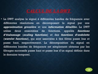 CALCUL DE LA DWT
• La DWT analyse le signal à différentes bandes de fréquence avec
différentes résolutions en décomposant le signal par une
approximation grossière et une information détaillée. La DWT
utilise deux ensembles de fonctions, appelés fonctions
d’étalonnage (scaling functions) et des fonctions d'ondelette
(wavelet functions), qui sont associées à des filtres passe bas et
passe haut, respectivement. La décomposition du signal en
différentes bandes de fréquence est simplement obtenue par les
filtrages successifs passe haut et passe bas d’un signal définie dans
le domaine temporel.
16
 