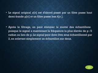 • Le signal original x[n] est d'abord passé par un filtre passe haut
demi-bande g[n] et un filtre passe bas h[n ].
• Après le filtrage, on peut éliminer la moitié des échantillons
puisque le signal a maintenant la fréquence la plus élevée de p /2
radian au lieu de p. Le signal peut donc être sous échantillonné par
2, en enlevant simplement un échantillon sur deux.
17
 