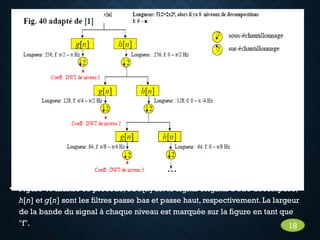 • Figure 40 illustre ce procédé, où x[n] est le signal original à être décomposé,
h[n] et g[n] sont les filtres passe bas et passe haut, respectivement. La largeur
de la bande du signal à chaque niveau est marquée sur la figure en tant que
"f". 18
 