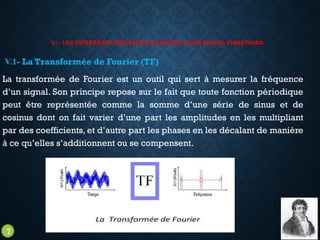 V/- LES DIFFÉRENTS MÉTHODES D’ANALYSE D’UNE SIGNAL VIBRATOIRE.
V.1- La Transformée de Fourier (TF)
La transformée de Fourier est un outil qui sert à mesurer la fréquence
d’un signal. Son principe repose sur le fait que toute fonction périodique
peut être représentée comme la somme d’une série de sinus et de
cosinus dont on fait varier d’une part les amplitudes en les multipliant
par des coefficients, et d’autre part les phases en les décalant de manière
à ce qu’elles s’additionnent ou se compensent.
7
 