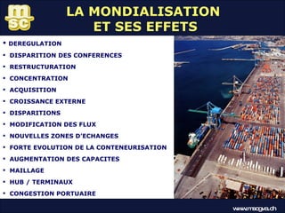 LA MONDIALISATION  ET SES EFFETS DEREGULATION DISPARITION DES CONFERENCES RESTRUCTURATION CONCENTRATION ACQUISITION CROISSANCE EXTERNE DISPARITIONS MODIFICATION DES FLUX NOUVELLES ZONES D’ECHANGES FORTE EVOLUTION DE LA CONTENEURISATION AUGMENTATION DES CAPACITES MAILLAGE HUB / TERMINAUX CONGESTION PORTUAIRE www.mscgva.ch 
