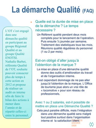 La démarche Qualité (FAQ)
                         Quelle est la durée de mise en place
                          de la démarche ? Le temps
L’OT s’est engagé         nécessaire ?
dans une                   Un Référent qualité pendant deux mois
démarche qualité              complets pour le lancement de l’opération.
en participant au             Puis ensuite ½ journée par semaine.
                              Traitement des statistiques tous les mois.
groupe Régional
                              Réunions qualité régulières du personnel
Qualité et au                 (1 ou 2 par mois).
groupe Qualité
ENOTSI.
Nathalie Barbet,         Est-on obligé d’aller jusqu’à
référente Qualité         l’obtention de la marque ?
de l’OT, souhaite          La mise en place d’une démarche qualité
pouvoir consacrer              donne des outils d’amélioration du travail
plus de temps à                et de l’organisation interne.
cette action en            Il est cependant dommage de ne pas aller
2012 et propose                jusqu’à l’obtention de la marque. L’Office
                               de tourisme joue alors un vrai rôle de
de réaliser un
                               « locomotive » pour son réseau de
audit en interne               professionnels.
afin de faire le
bilan des actions à
mener dans               Avec 1 ou 2 salariés, est-il possible de
l’année et de             mettre en place une Démarche Qualité ?
répartir celles-ci         Cela peut paraitre difficile, mais l’intégration
                              dans une démarche qualité sera malgré
entre le personnel.
                              tout positive surtout dans l’organisation
                              interne et la satisfactionPasser à la
                                                          client.
                                                         première
                                                         page
 